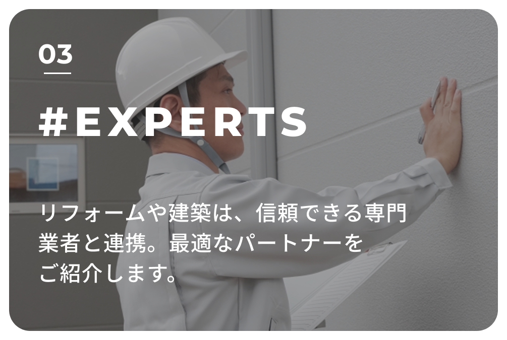 03 #EXPERTS リフォームや建築は、信頼できる専門業者と連携。
                            最適なパートナーをご紹介します。